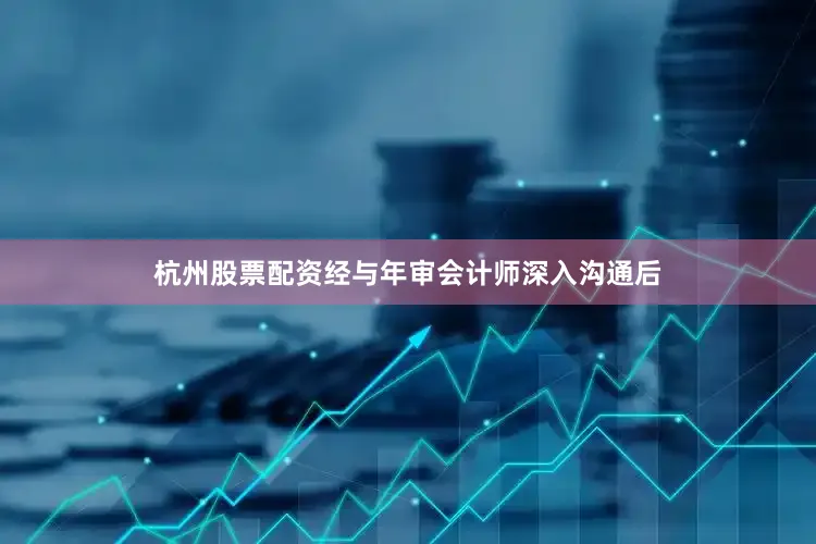 杭州股票配资经与年审会计师深入沟通后