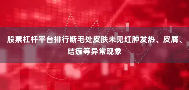 股票杠杆平台排行断毛处皮肤未见红肿发热、皮屑、结痂等异常现象
