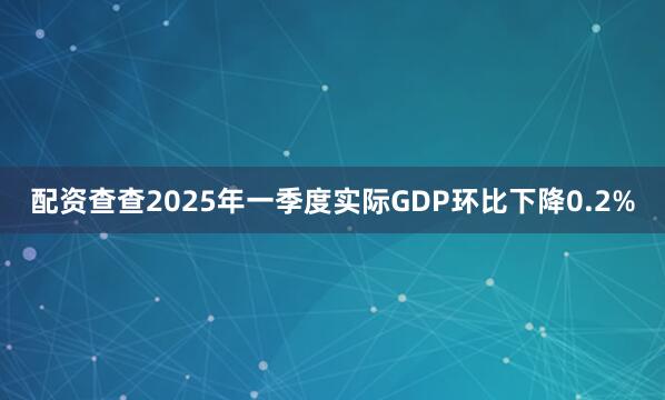 配资查查2025年一季度实际GDP环比下降0.2%