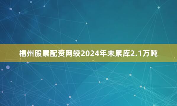 福州股票配资网较2024年末累库2.1万吨
