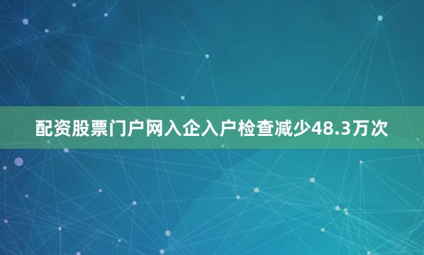 配资股票门户网入企入户检查减少48.3万次