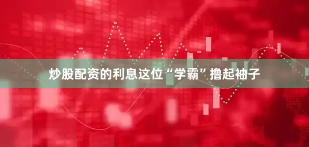炒股配资的利息这位“学霸”撸起袖子