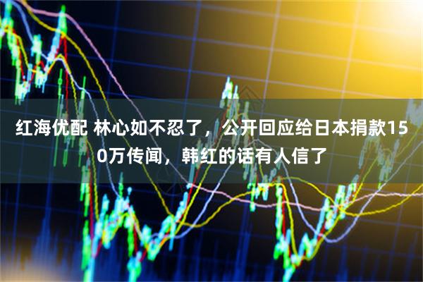 红海优配 林心如不忍了，公开回应给日本捐款150万传闻，韩红的话有人信了