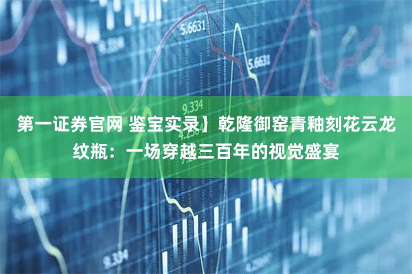 第一证券官网 鉴宝实录】乾隆御窑青釉刻花云龙纹瓶：一场穿越三百年的视觉盛宴