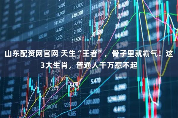 山东配资网官网 天生“王者”，骨子里就霸气！这3大生肖，普通人千万惹不起