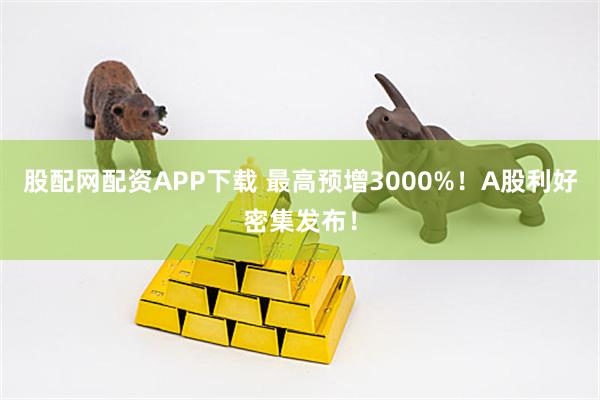 股配网配资APP下载 最高预增3000%！A股利好密集发布！