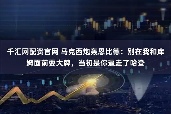 千汇网配资官网 马克西炮轰恩比德：别在我和库姆面前耍大牌，当初是你逼走了哈登