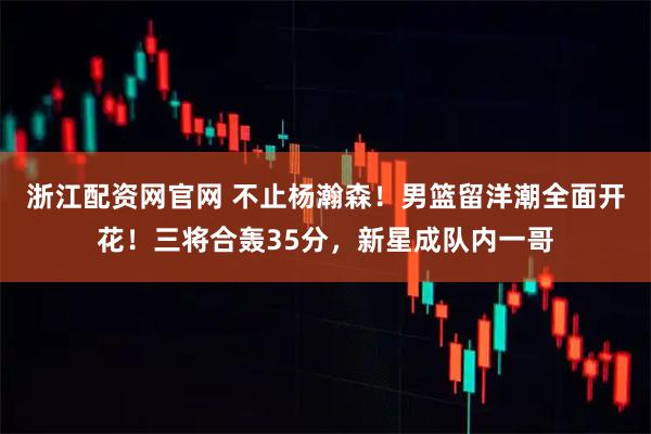 浙江配资网官网 不止杨瀚森！男篮留洋潮全面开花！三将合轰35分，新星成队内一哥