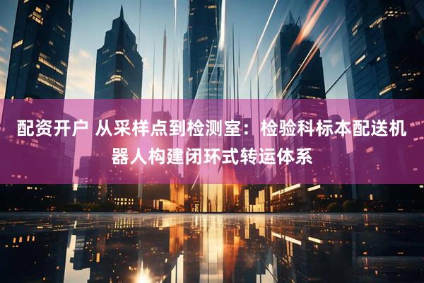 配资开户 从采样点到检测室：检验科标本配送机器人构建闭环式转运体系