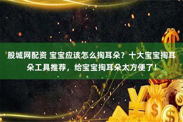 股城网配资 宝宝应该怎么掏耳朵？十大宝宝掏耳朵工具推荐，给宝宝掏耳朵太方便了！