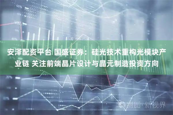 安泽配资平台 国盛证券：硅光技术重构光模块产业链 关注前端晶片设计与晶元制造投资方向