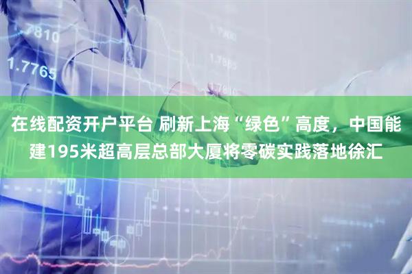 在线配资开户平台 刷新上海“绿色”高度，中国能建195米超高层总部大厦将零碳实践落地徐汇