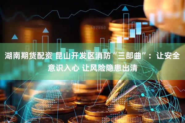 湖南期货配资 昆山开发区消防“三部曲”：让安全意识入心 让风险隐患出清