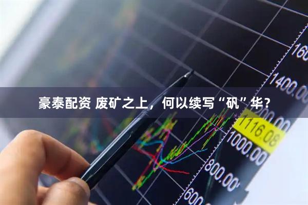豪泰配资 废矿之上，何以续写“矾”华？