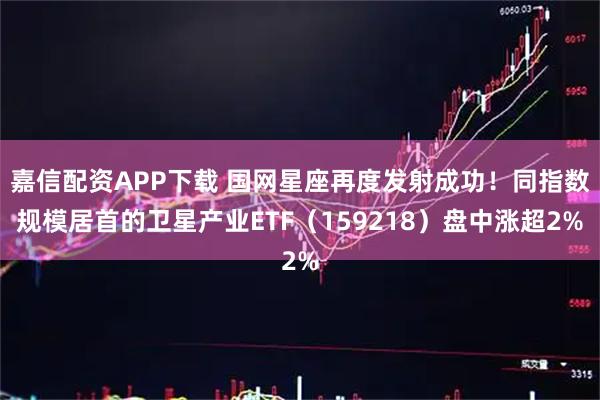 嘉信配资APP下载 国网星座再度发射成功！同指数规模居首的卫星产业ETF（159218）盘中涨超2%