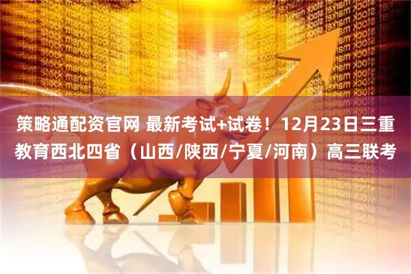 策略通配资官网 最新考试+试卷！12月23日三重教育西北四省（山西/陕西/宁夏/河南）高三联考