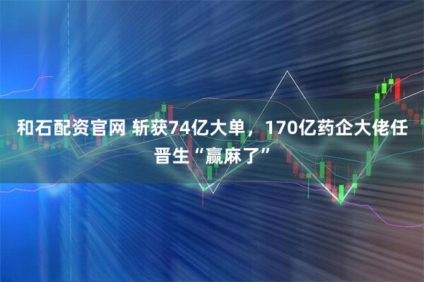 和石配资官网 斩获74亿大单，170亿药企大佬任晋生“赢麻了”