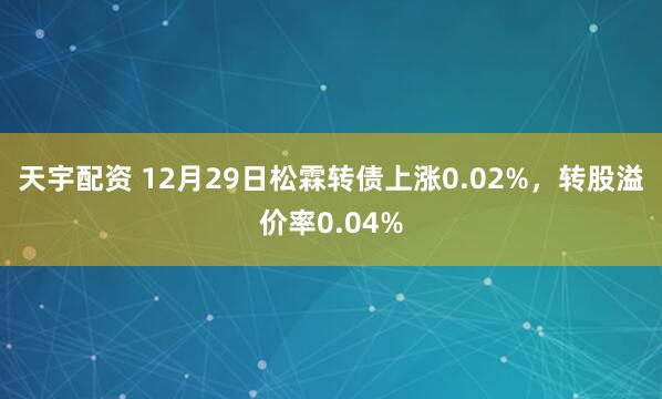 天宇配资 12月29日松霖转债上涨0.02%，转股溢价率0.04%