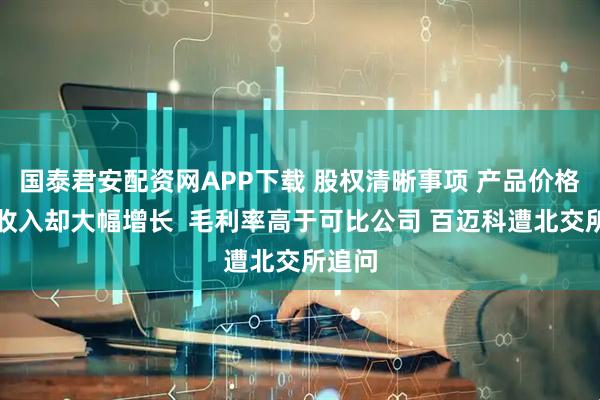 国泰君安配资网APP下载 股权清晰事项 产品价格下降收入却大幅增长  毛利率高于可比公司 百迈科遭北交所追问