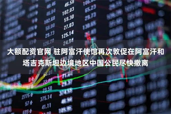 大额配资官网 驻阿富汗使馆再次敦促在阿富汗和塔吉克斯坦边境地区中国公民尽快撤离