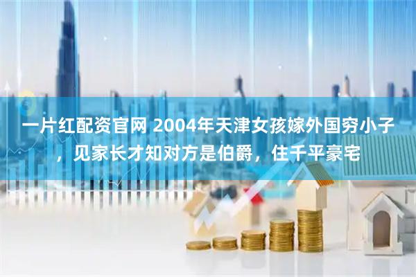 一片红配资官网 2004年天津女孩嫁外国穷小子，见家长才知对方是伯爵，住千平豪宅