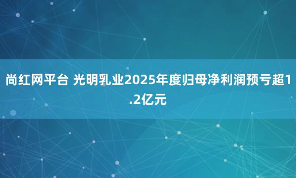 尚红网平台 光明乳业2025年度归母净利润预亏超1.2亿元