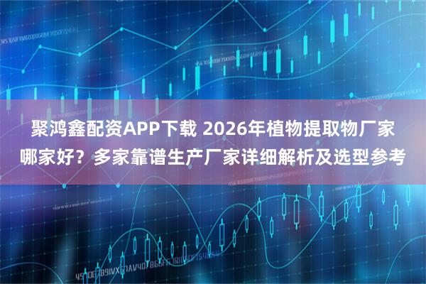 聚鸿鑫配资APP下载 2026年植物提取物厂家哪家好？多家靠谱生产厂家详细解析及选型参考