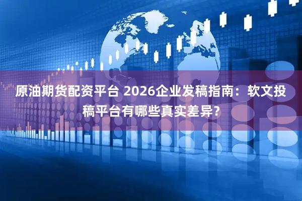 原油期货配资平台 2026企业发稿指南：软文投稿平台有哪些真实差异？