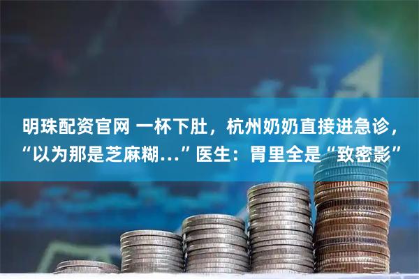 明珠配资官网 一杯下肚，杭州奶奶直接进急诊，“以为那是芝麻糊…”医生：胃里全是“致密影”