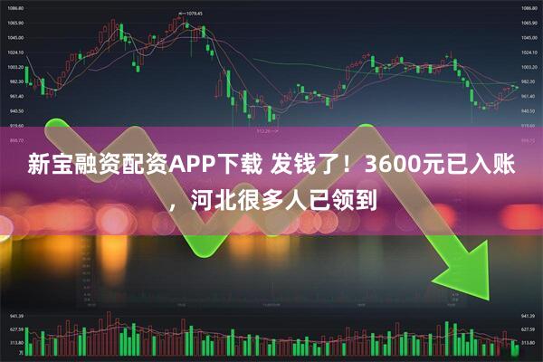 新宝融资配资APP下载 发钱了！3600元已入账，河北很多人已领到