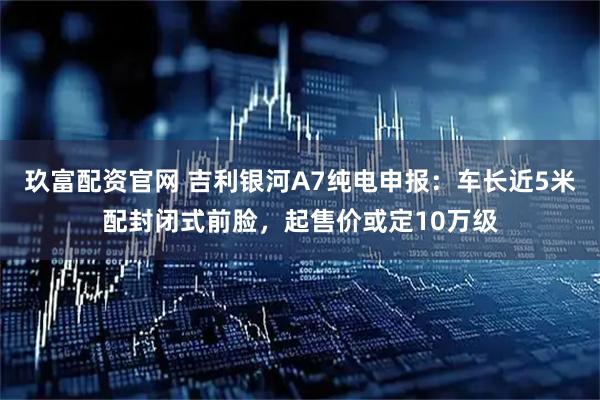玖富配资官网 吉利银河A7纯电申报：车长近5米配封闭式前脸，起售价或定10万级