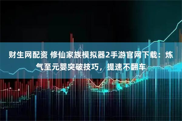 财生网配资 修仙家族模拟器2手游官网下载：炼气至元婴突破技巧，提速不翻车