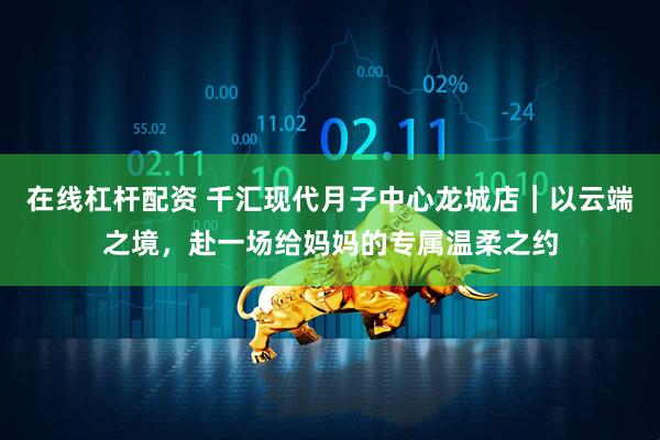 在线杠杆配资 千汇现代月子中心龙城店｜以云端之境，赴一场给妈妈的专属温柔之约