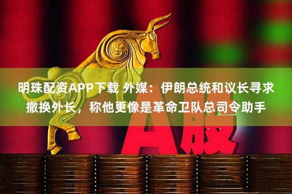 明珠配资APP下载 外媒：伊朗总统和议长寻求撤换外长，称他更像是革命卫队总司令助手